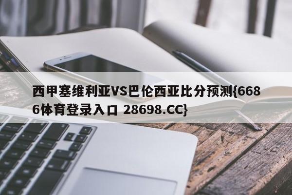 西甲塞维利亚VS巴伦西亚比分预测{6686体育登录入口 28698.CC}