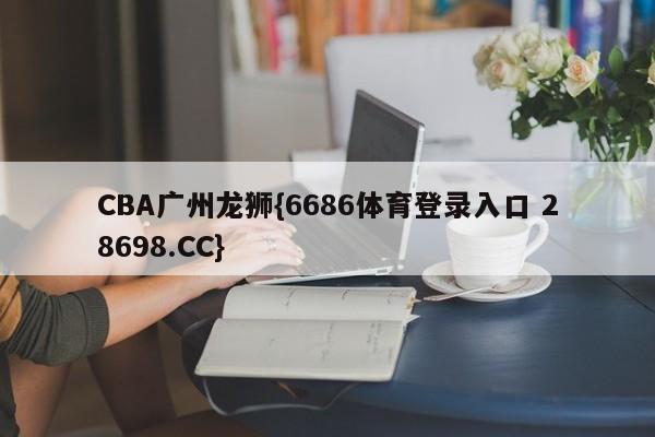 CBA广州龙狮{6686体育登录入口 28698.CC}