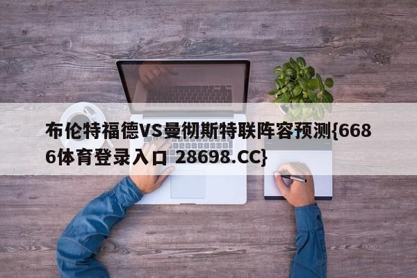 布伦特福德VS曼彻斯特联阵容预测{6686体育登录入口 28698.CC}