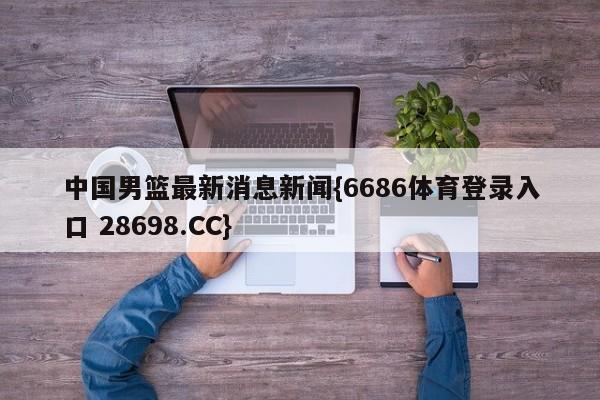 中国男篮最新消息新闻{6686体育登录入口 28698.CC}