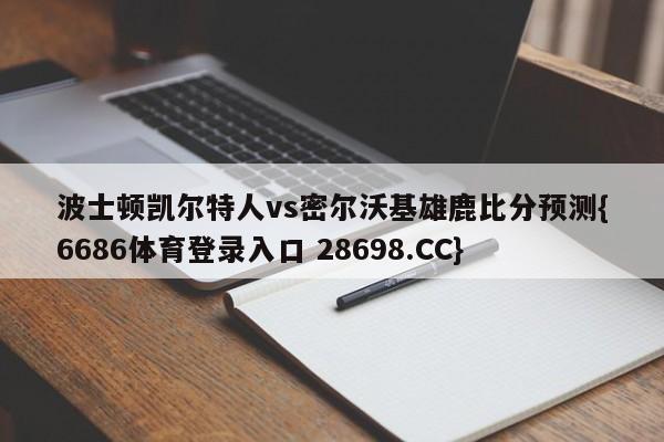 波士顿凯尔特人vs密尔沃基雄鹿比分预测{6686体育登录入口 28698.CC}