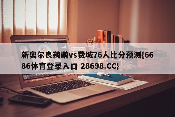 新奥尔良鹈鹕vs费城76人比分预测{6686体育登录入口 28698.CC}