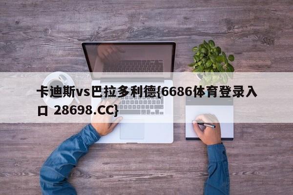 卡迪斯vs巴拉多利德{6686体育登录入口 28698.CC}