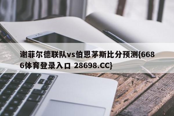 谢菲尔德联队vs伯恩茅斯比分预测{6686体育登录入口 28698.CC}