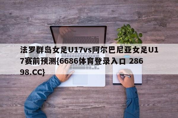 法罗群岛女足U17vs阿尔巴尼亚女足U17赛前预测{6686体育登录入口 28698.CC}