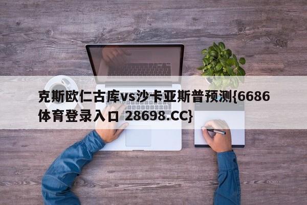 克斯欧仁古库vs沙卡亚斯普预测{6686体育登录入口 28698.CC}