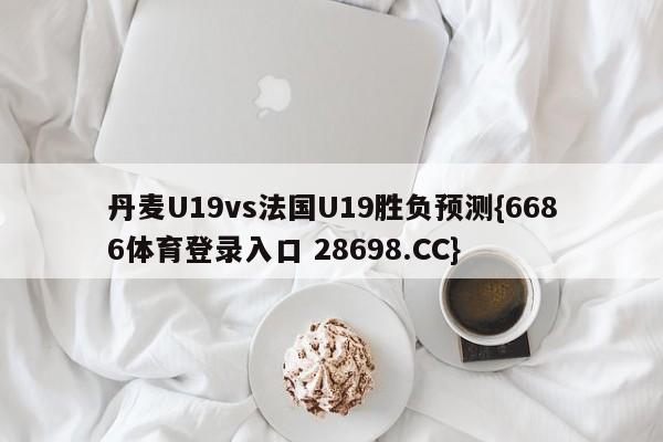 丹麦U19vs法国U19胜负预测{6686体育登录入口 28698.CC}
