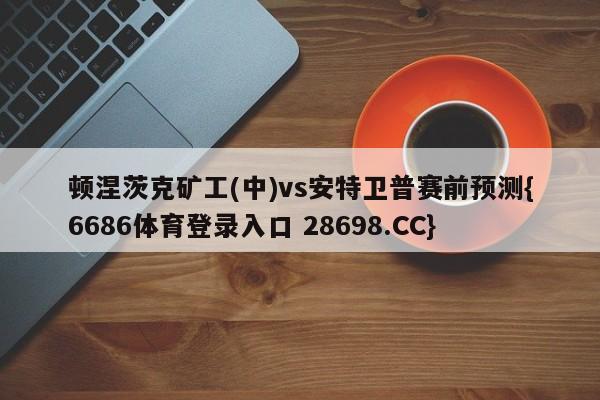 顿涅茨克矿工(中)vs安特卫普赛前预测{6686体育登录入口 28698.CC}