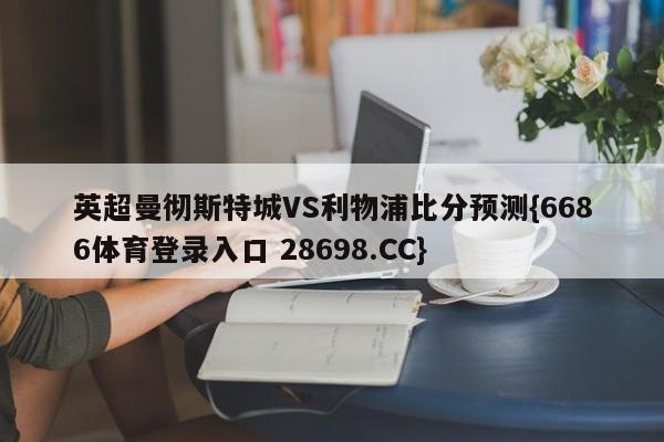 英超曼彻斯特城VS利物浦比分预测{6686体育登录入口 28698.CC}