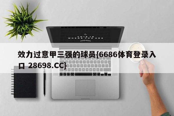 效力过意甲三强的球员{6686体育登录入口 28698.CC}