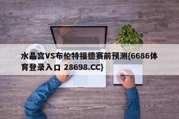 水晶宫VS布伦特福德赛前预测{6686体育登录入口 28698.CC}