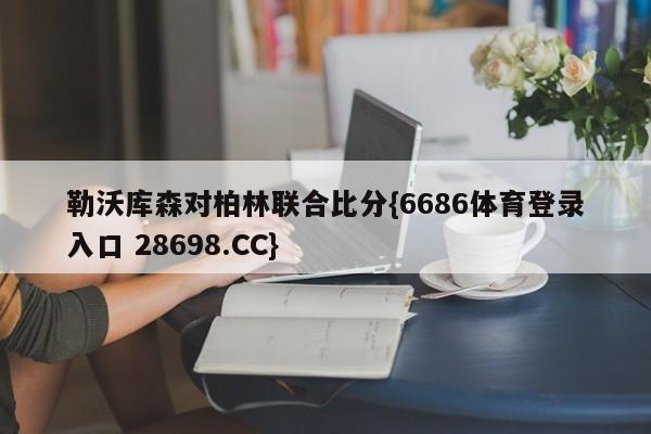勒沃库森对柏林联合比分{6686体育登录入口 28698.CC}