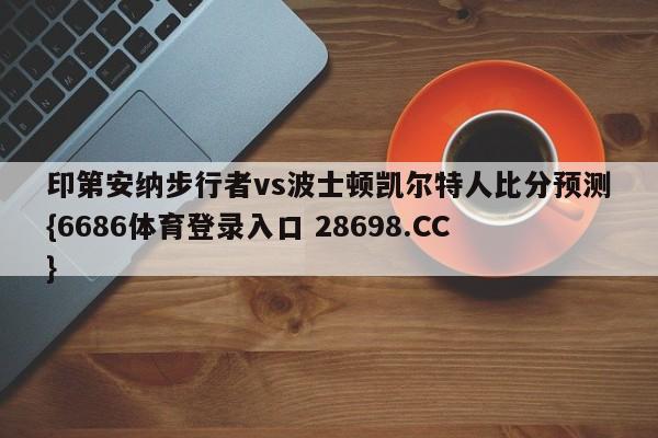 印第安纳步行者vs波士顿凯尔特人比分预测{6686体育登录入口 28698.CC}