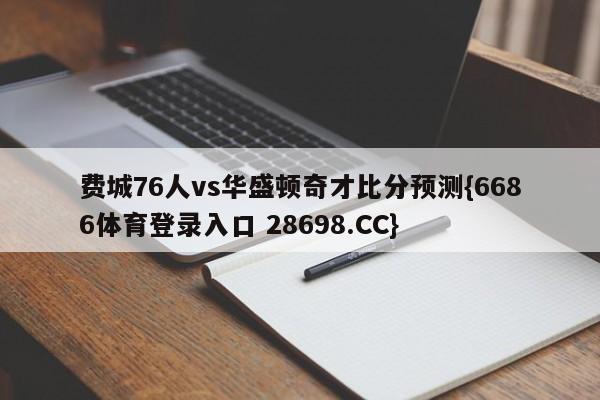 费城76人vs华盛顿奇才比分预测{6686体育登录入口 28698.CC}