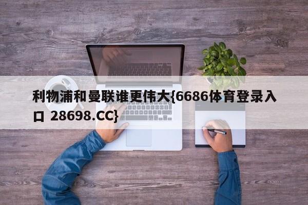 利物浦和曼联谁更伟大{6686体育登录入口 28698.CC}