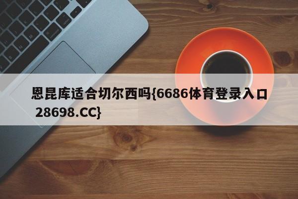 恩昆库适合切尔西吗{6686体育登录入口 28698.CC}