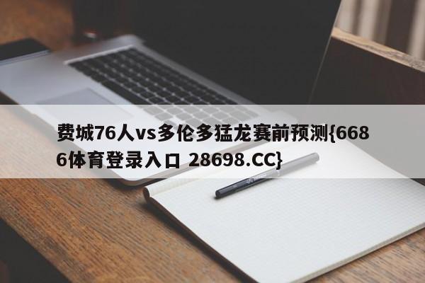费城76人vs多伦多猛龙赛前预测{6686体育登录入口 28698.CC}