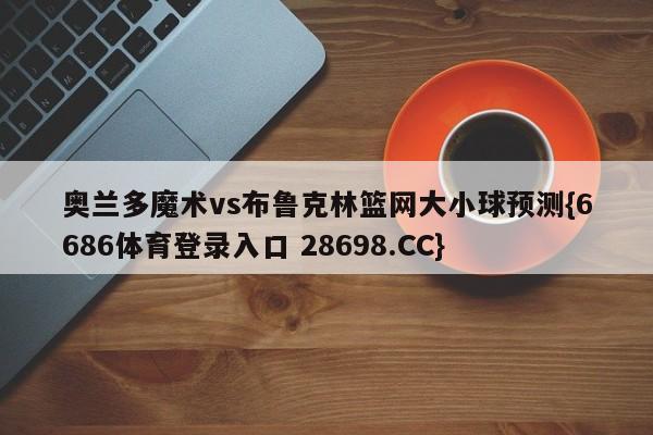 奥兰多魔术vs布鲁克林篮网大小球预测{6686体育登录入口 28698.CC}