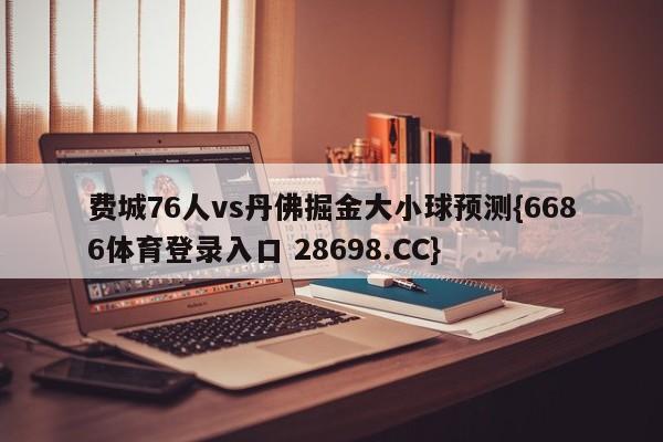 费城76人vs丹佛掘金大小球预测{6686体育登录入口 28698.CC}