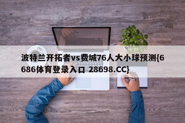 波特兰开拓者vs费城76人大小球预测{6686体育登录入口 28698.CC}