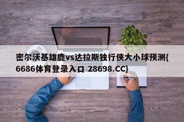 密尔沃基雄鹿vs达拉斯独行侠大小球预测{6686体育登录入口 28698.CC}