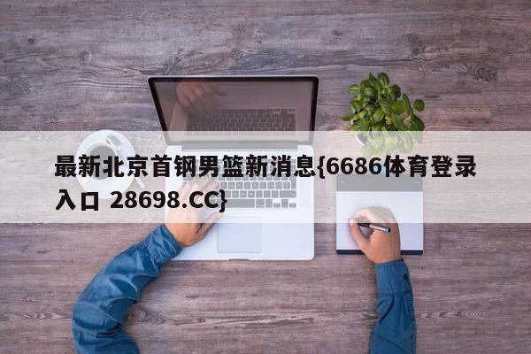 最新北京首钢男篮新消息{6686体育登录入口 28698.CC}