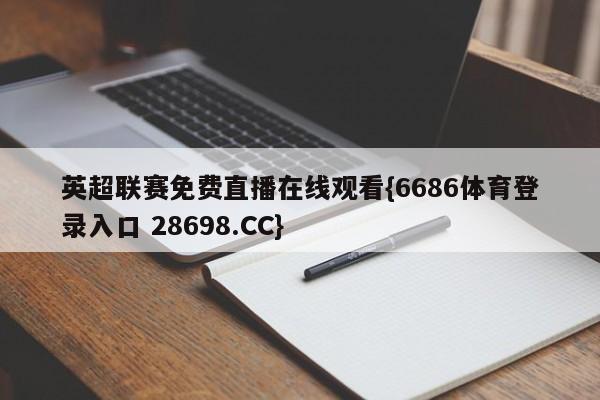 英超联赛免费直播在线观看{6686体育登录入口 28698.CC}