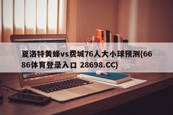 夏洛特黄蜂vs费城76人大小球预测{6686体育登录入口 28698.CC}