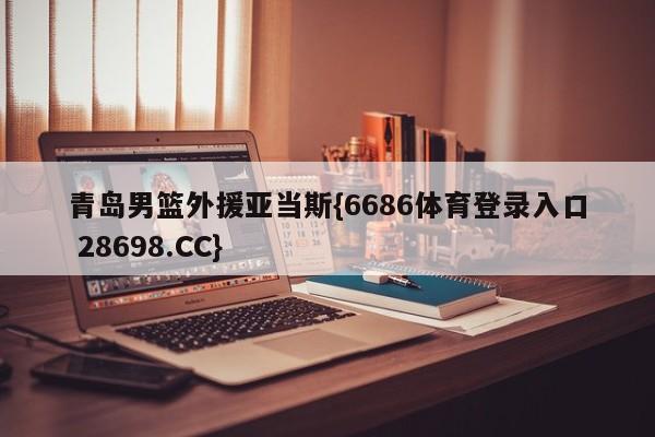 青岛男篮外援亚当斯{6686体育登录入口 28698.CC}