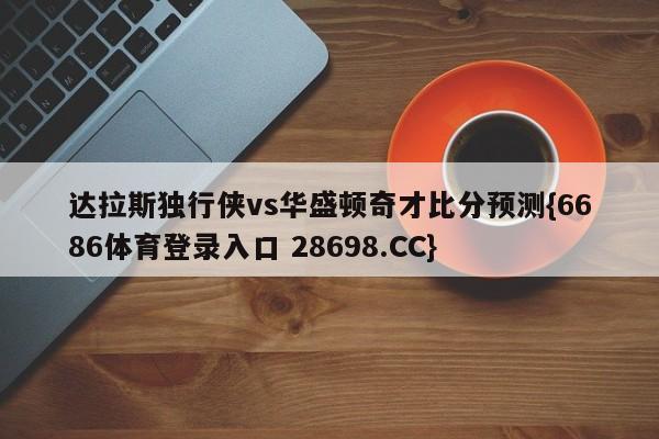 达拉斯独行侠vs华盛顿奇才比分预测{6686体育登录入口 28698.CC}