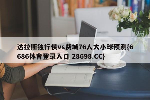 达拉斯独行侠vs费城76人大小球预测{6686体育登录入口 28698.CC}