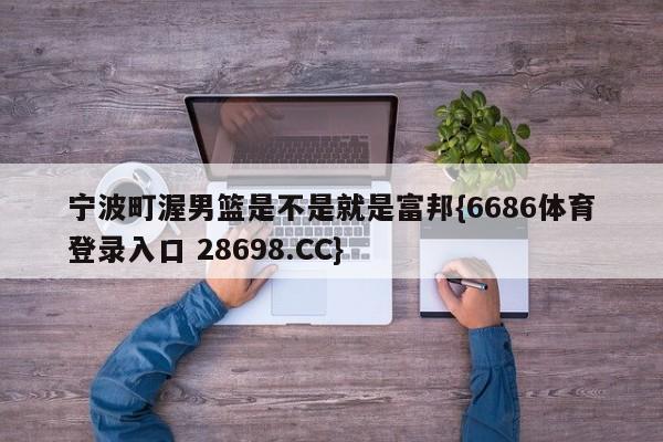 宁波町渥男篮是不是就是富邦{6686体育登录入口 28698.CC}