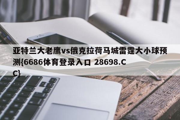 亚特兰大老鹰vs俄克拉荷马城雷霆大小球预测{6686体育登录入口 28698.CC}