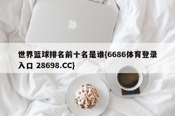 世界篮球排名前十名是谁{6686体育登录入口 28698.CC}