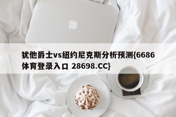 犹他爵士vs纽约尼克斯分析预测{6686体育登录入口 28698.CC}