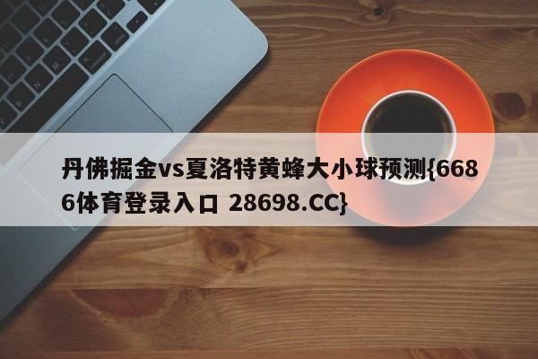 丹佛掘金vs夏洛特黄蜂大小球预测{6686体育登录入口 28698.CC}