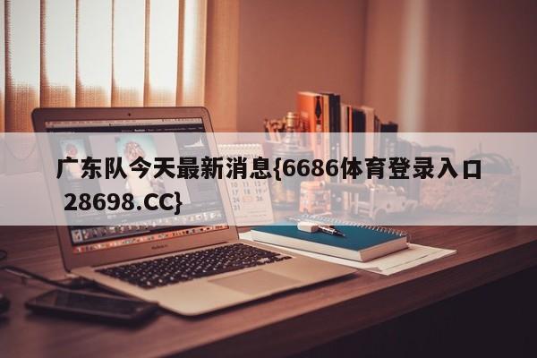 广东队今天最新消息{6686体育登录入口 28698.CC}