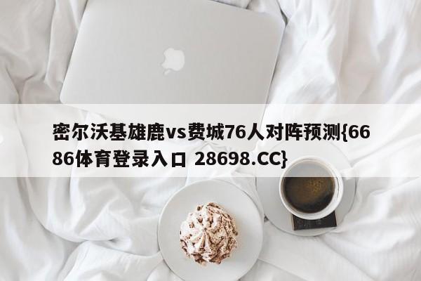 密尔沃基雄鹿vs费城76人对阵预测{6686体育登录入口 28698.CC}