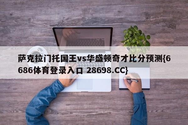 萨克拉门托国王vs华盛顿奇才比分预测{6686体育登录入口 28698.CC}