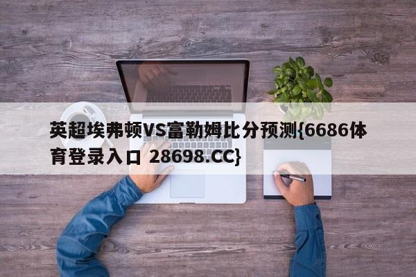英超埃弗顿VS富勒姆比分预测{6686体育登录入口 28698.CC}