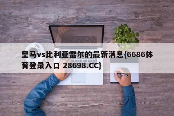 皇马vs比利亚雷尔的最新消息{6686体育登录入口 28698.CC}