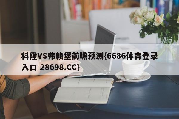 科隆VS弗赖堡前瞻预测{6686体育登录入口 28698.CC}