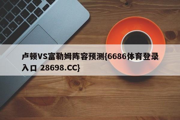 卢顿VS富勒姆阵容预测{6686体育登录入口 28698.CC}