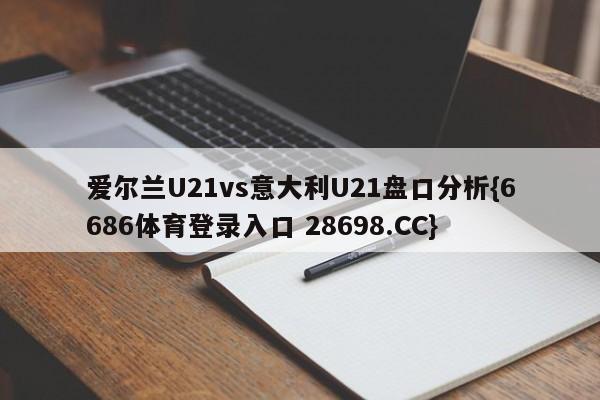 爱尔兰U21vs意大利U21盘口分析{6686体育登录入口 28698.CC}