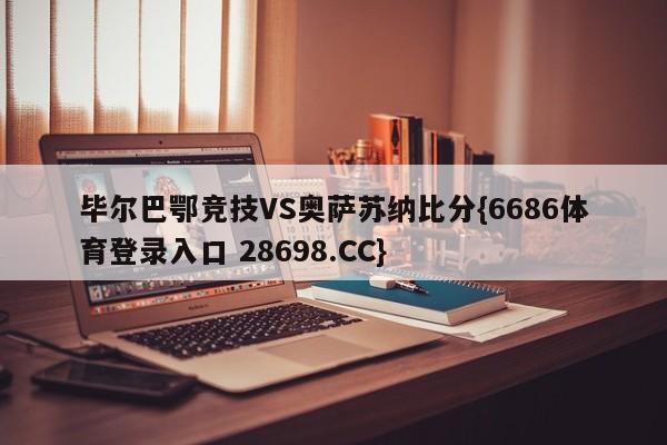 毕尔巴鄂竞技VS奥萨苏纳比分{6686体育登录入口 28698.CC}