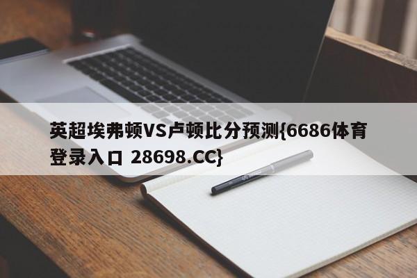 英超埃弗顿VS卢顿比分预测{6686体育登录入口 28698.CC}