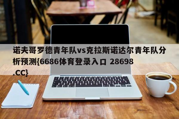 诺夫哥罗德青年队vs克拉斯诺达尔青年队分析预测{6686体育登录入口 28698.CC}