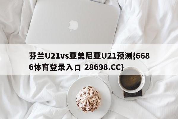 芬兰U21vs亚美尼亚U21预测{6686体育登录入口 28698.CC}