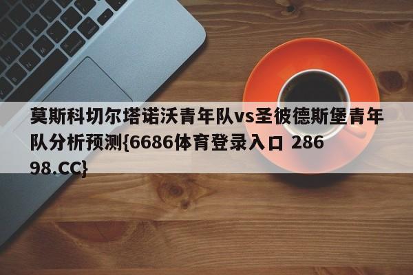 莫斯科切尔塔诺沃青年队vs圣彼德斯堡青年队分析预测{6686体育登录入口 28698.CC}