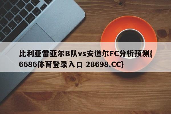 比利亚雷亚尔B队vs安道尔FC分析预测{6686体育登录入口 28698.CC}
